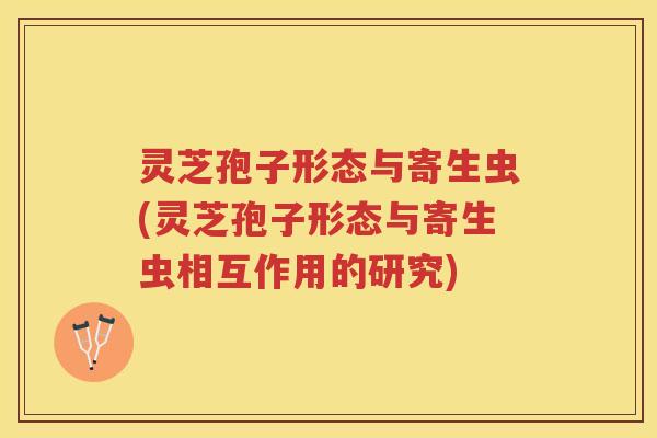 灵芝孢子形态与寄生虫(灵芝孢子形态与寄生虫相互作用的研究)