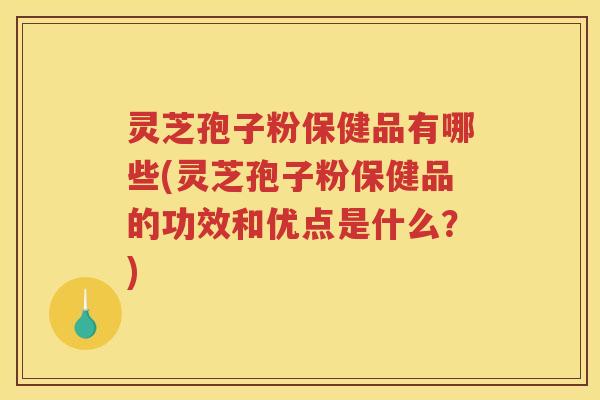 灵芝孢子粉保健品有哪些(灵芝孢子粉保健品的功效和优点是什么？)