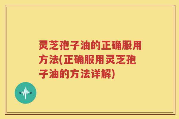 灵芝孢子油的正确服用方法(正确服用灵芝孢子油的方法详解) 灵芝孢子油的正确服用方法(正确服用灵芝孢子油的方法详解)