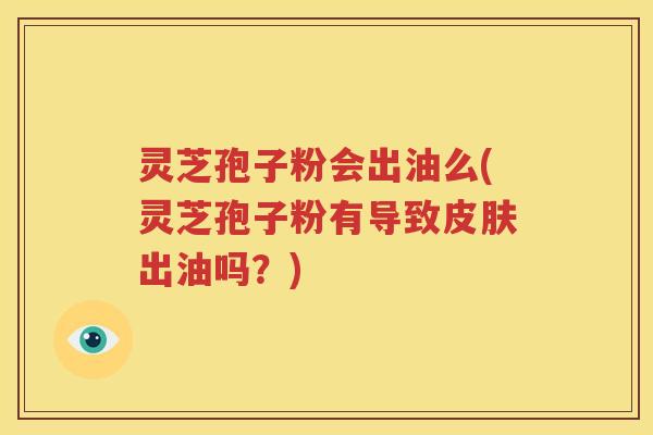 灵芝孢子粉会出油么(灵芝孢子粉有导致皮肤出油吗？)