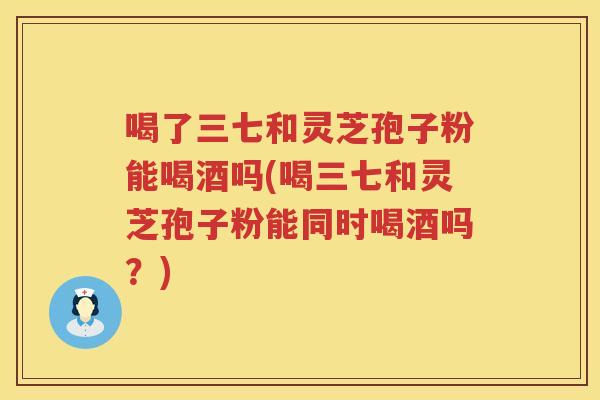 喝了三七和灵芝孢子粉能喝酒吗(喝三七和灵芝孢子粉能同时喝酒吗？)