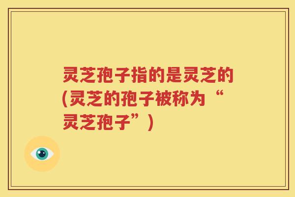 灵芝孢子指的是灵芝的(灵芝的孢子被称为“灵芝孢子”)
