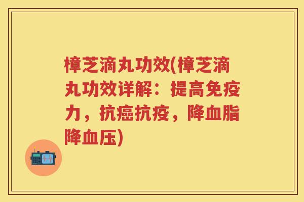 樟芝滴丸功效(樟芝滴丸功效详解：提高免疫力，抗癌抗疫，降血脂降血压)