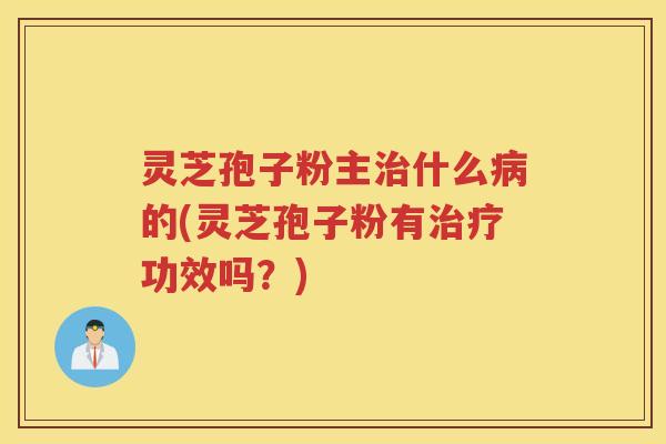 灵芝孢子粉主治什么病的(灵芝孢子粉有治疗功效吗？)