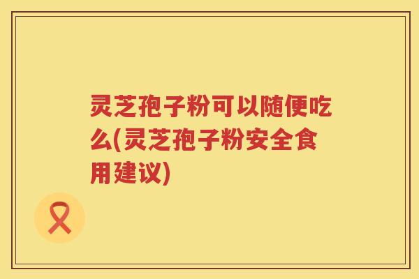灵芝孢子粉可以随便吃么(灵芝孢子粉安全食用建议)