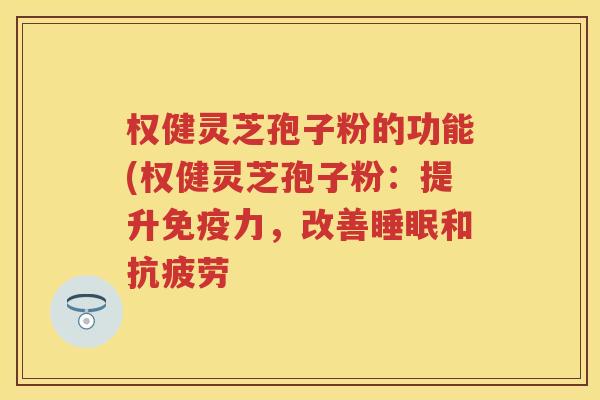 权健灵芝孢子粉的功能(权健灵芝孢子粉：提升免疫力，改善睡眠和抗疲劳