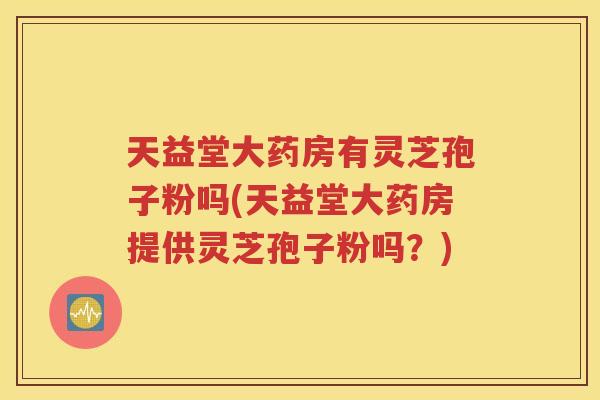 天益堂大药房有灵芝孢子粉吗(天益堂大药房提供灵芝孢子粉吗？)