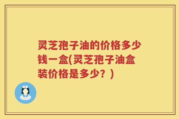 灵芝孢子油的价格多少钱一盒(灵芝孢子油盒装价格是多少？)