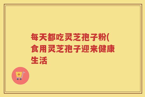 每天都吃灵芝孢子粉(食用灵芝孢子迎来健康生活