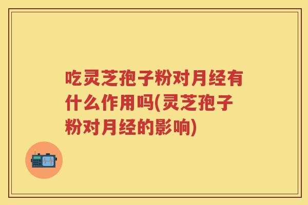 吃灵芝孢子粉对月经有什么作用吗(灵芝孢子粉对月经的影响)