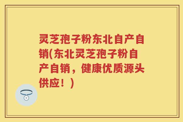 灵芝孢子粉东北自产自销(东北灵芝孢子粉自产自销，健康优质源头供应！)