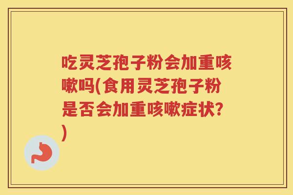 吃灵芝孢子粉会加重咳嗽吗(食用灵芝孢子粉是否会加重咳嗽症状？)