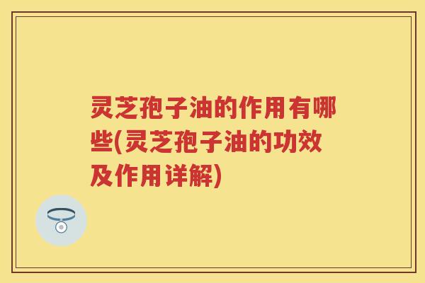 灵芝孢子油的作用有哪些(灵芝孢子油的功效及作用详解)