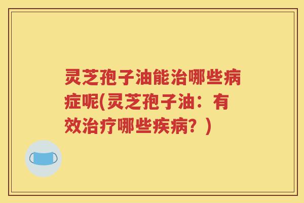 灵芝孢子油能治哪些病症呢(灵芝孢子油：有效治疗哪些疾病？)
