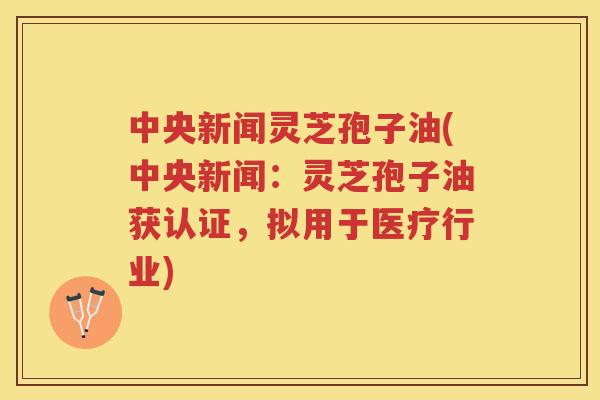 中央新闻灵芝孢子油(中央新闻：灵芝孢子油获认证，拟用于医疗行业)