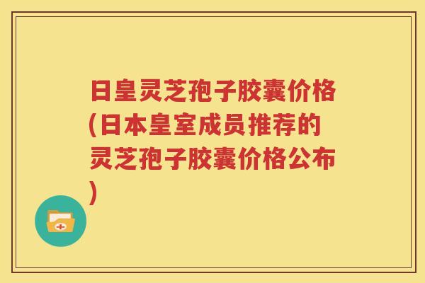 日皇灵芝孢子胶囊价格(日本皇室成员推荐的灵芝孢子胶囊价格公布)