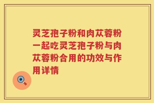 灵芝孢子粉和肉苁蓉粉一起吃灵芝孢子粉与肉苁蓉粉合用的功效与作用详情