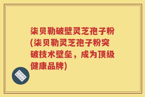 柒贝勒破壁灵芝孢子粉(柒贝勒灵芝孢子粉突破技术壁垒，成为顶级健康品牌)