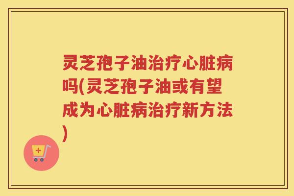 灵芝孢子油治疗心脏病吗(灵芝孢子油或有望成为心脏病治疗新方法)
