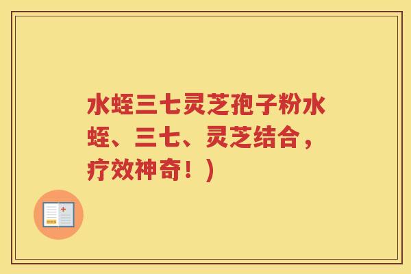 水蛭三七灵芝孢子粉水蛭、三七、灵芝结合，疗效神奇！)