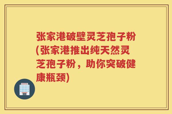 张家港破壁灵芝孢子粉(张家港推出纯天然灵芝孢子粉，助你突破健康瓶颈)