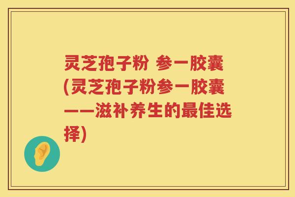 灵芝孢子粉 参一胶囊(灵芝孢子粉参一胶囊——滋补养生的最佳选择)
