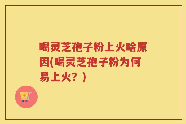 喝灵芝孢子粉上火啥原因(喝灵芝孢子粉为何易上火？)