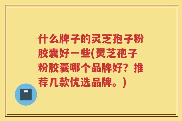 什么牌子的灵芝孢子粉胶囊好一些(灵芝孢子粉胶囊哪个品牌好？推荐几款优选品牌。)
