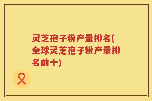 灵芝孢子粉产量排名(全球灵芝孢子粉产量排名前十)