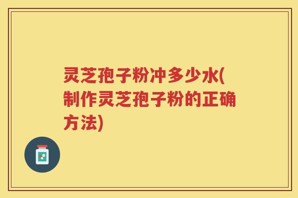 灵芝孢子粉冲多少水(制作灵芝孢子粉的正确方法)