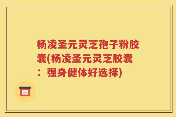 杨凌圣元灵芝孢子粉胶囊(杨凌圣元灵芝胶囊：强身健体好选择)