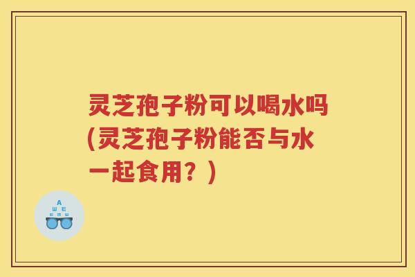灵芝孢子粉可以喝水吗(灵芝孢子粉能否与水一起食用?) 灵芝孢子粉可以喝水吗(灵芝孢子粉能否与水一起食用?)