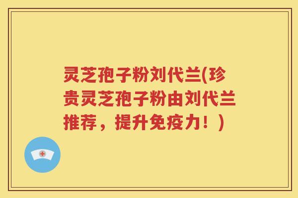 灵芝孢子粉刘代兰(珍贵灵芝孢子粉由刘代兰推荐,提升免疫力!) 灵芝孢子粉刘代兰(珍贵灵芝孢子粉由刘代兰推荐,提升免疫力!)