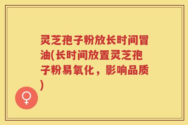 灵芝孢子粉放长时间冒油(长时间放置灵芝孢子粉易氧化，影响品质)