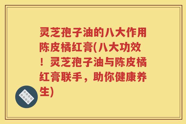 灵芝孢子油的八大作用陈皮橘红膏(八大功效！灵芝孢子油与陈皮橘红膏联手，助你健康养生)