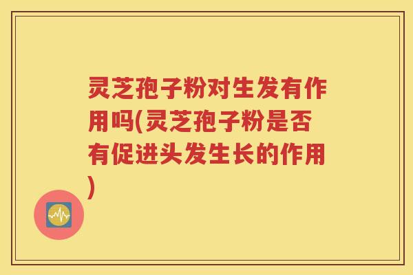 灵芝孢子粉对生发有作用吗(灵芝孢子粉是否有促进头发生长的作用)