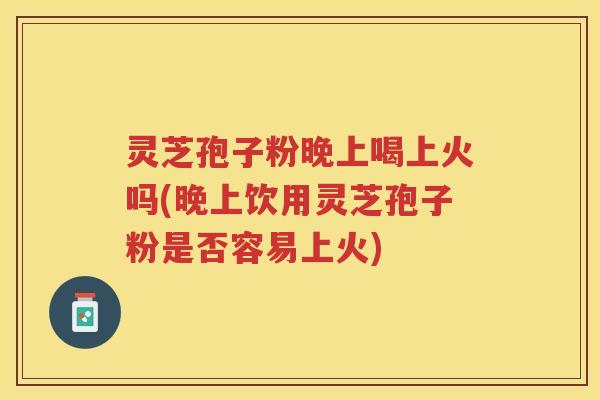 灵芝孢子粉晚上喝上火吗(晚上饮用灵芝孢子粉是否容易上火)
