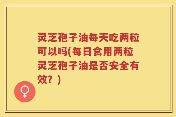 灵芝孢子油每天吃两粒可以吗(每日食用两粒灵芝孢子油是否安全有效？)