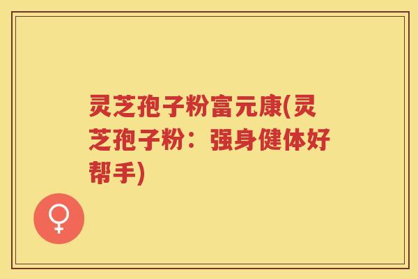 灵芝孢子粉富元康(灵芝孢子粉：强身健体好帮手)