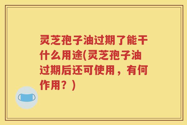 灵芝孢子油过期了能干什么用途(灵芝孢子油过期后还可使用，有何作用？)
