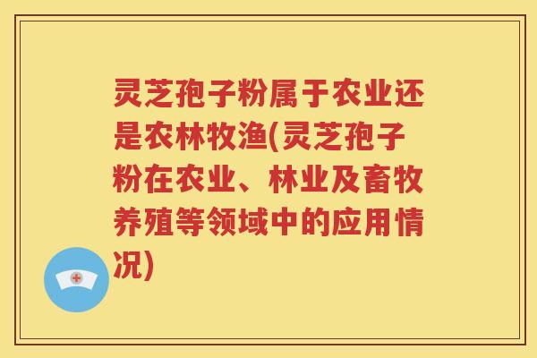 灵芝孢子粉属于农业还是农林牧渔(灵芝孢子粉在农业、林业及畜牧养殖等领域中的应用情况)