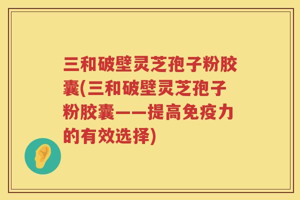 三和破壁灵芝孢子粉胶囊(三和破壁灵芝孢子粉胶囊——提高免疫力的有效选择)