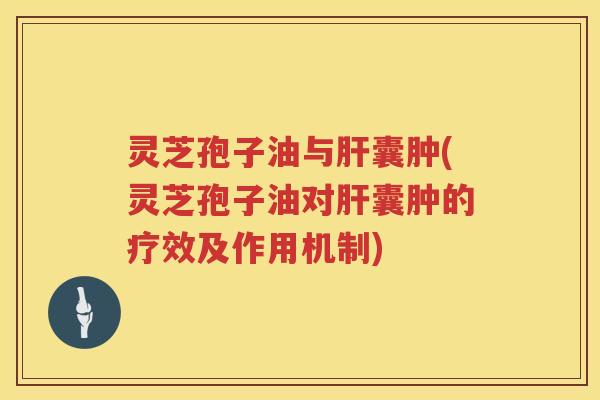 灵芝孢子油与肝囊肿(灵芝孢子油对肝囊肿的疗效及作用机制)