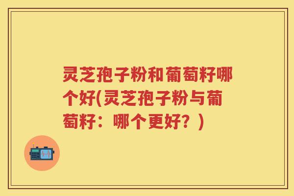 灵芝孢子粉和葡萄籽哪个好(灵芝孢子粉与葡萄籽：哪个更好？)
