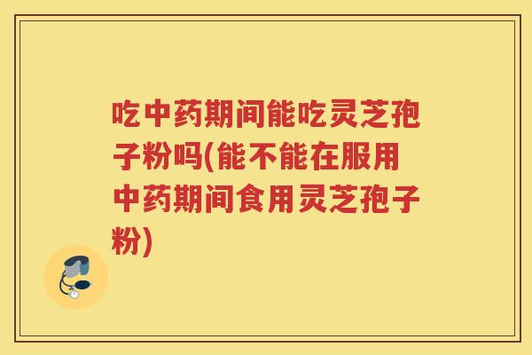 吃中药期间能吃灵芝孢子粉吗(能不能在服用中药期间食用灵芝孢子粉)