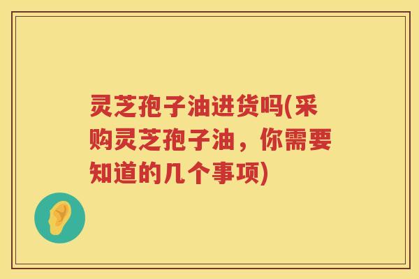 灵芝孢子油进货吗(采购灵芝孢子油，你需要知道的几个事项)