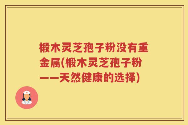 椴木灵芝孢子粉没有重金属(椴木灵芝孢子粉——天然健康的选择)