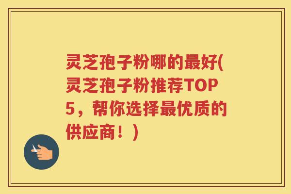 灵芝孢子粉哪的好(灵芝孢子粉推荐TOP5，帮你选择优质的供应商！)