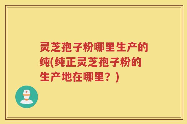 灵芝孢子粉哪里生产的纯(纯正灵芝孢子粉的生产地在哪里？)