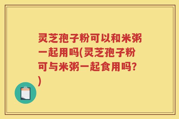 灵芝孢子粉可以和米粥一起用吗(灵芝孢子粉可与米粥一起食用吗？)